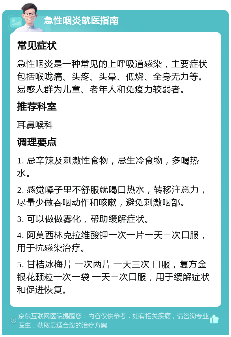 急性咽炎就医指南 常见症状 急性咽炎是一种常见的上呼吸道感染，主要症状包括喉咙痛、头疼、头晕、低烧、全身无力等。易感人群为儿童、老年人和免疫力较弱者。 推荐科室 耳鼻喉科 调理要点 1. 忌辛辣及刺激性食物，忌生冷食物，多喝热水。 2. 感觉嗓子里不舒服就喝口热水，转移注意力，尽量少做吞咽动作和咳嗽，避免刺激咽部。 3. 可以做做雾化，帮助缓解症状。 4. 阿莫西林克拉维酸钾一次一片一天三次口服，用于抗感染治疗。 5. 甘桔冰梅片 一次两片 一天三次 口服，复方金银花颗粒一次一袋 一天三次口服，用于缓解症状和促进恢复。