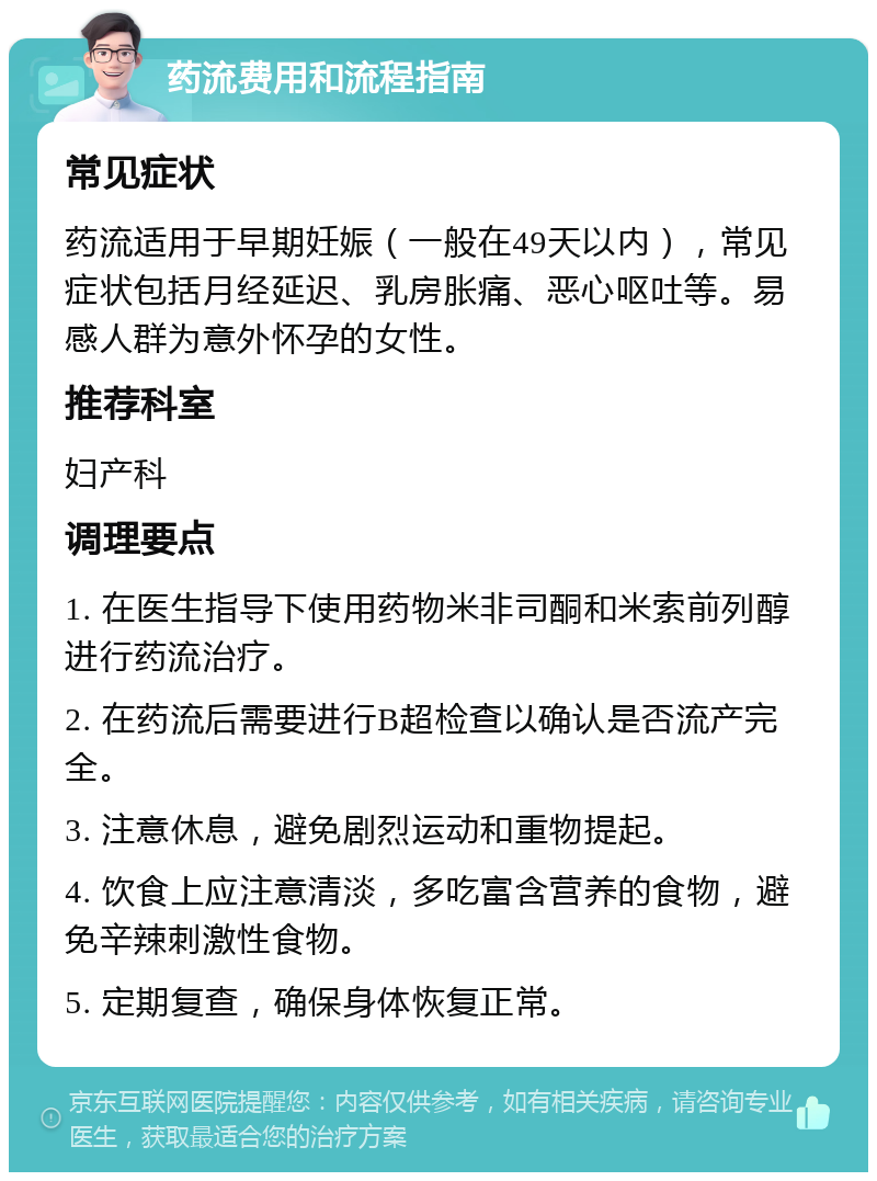 药流费用和流程指南 常见症状 药流适用于早期妊娠（一般在49天以内），常见症状包括月经延迟、乳房胀痛、恶心呕吐等。易感人群为意外怀孕的女性。 推荐科室 妇产科 调理要点 1. 在医生指导下使用药物米非司酮和米索前列醇进行药流治疗。 2. 在药流后需要进行B超检查以确认是否流产完全。 3. 注意休息，避免剧烈运动和重物提起。 4. 饮食上应注意清淡，多吃富含营养的食物，避免辛辣刺激性食物。 5. 定期复查，确保身体恢复正常。