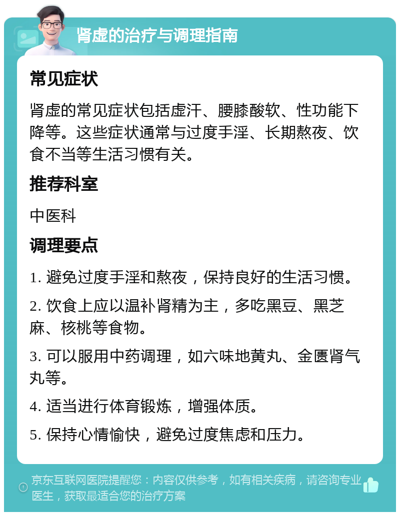 肾虚的治疗与调理指南 常见症状 肾虚的常见症状包括虚汗、腰膝酸软、性功能下降等。这些症状通常与过度手淫、长期熬夜、饮食不当等生活习惯有关。 推荐科室 中医科 调理要点 1. 避免过度手淫和熬夜，保持良好的生活习惯。 2. 饮食上应以温补肾精为主，多吃黑豆、黑芝麻、核桃等食物。 3. 可以服用中药调理，如六味地黄丸、金匮肾气丸等。 4. 适当进行体育锻炼，增强体质。 5. 保持心情愉快，避免过度焦虑和压力。