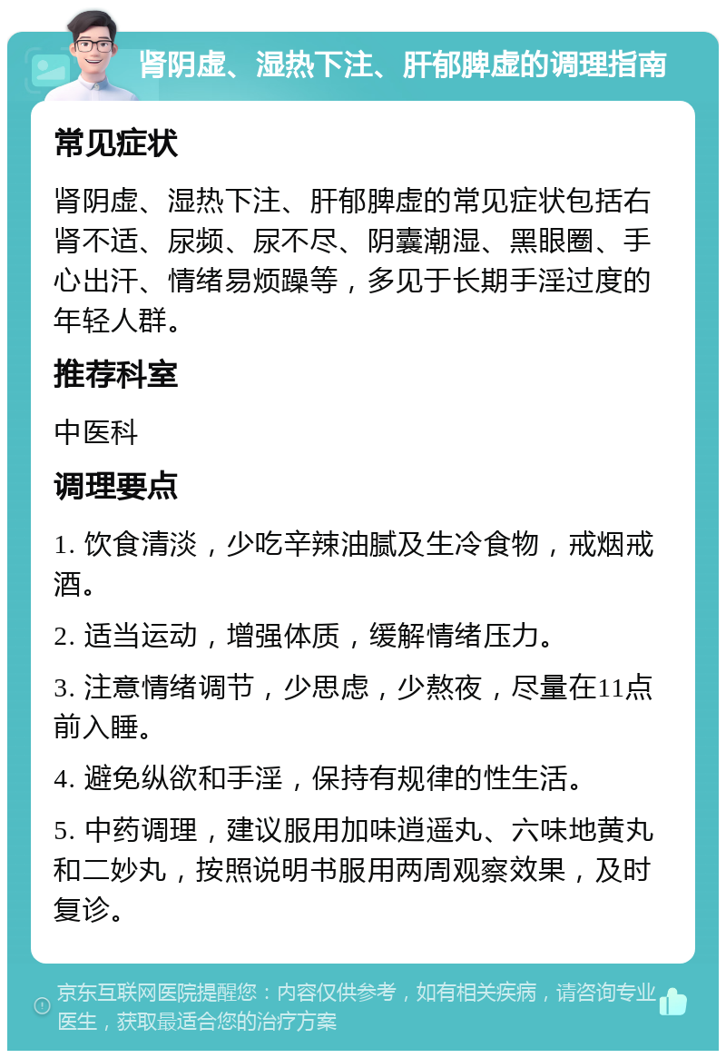 肾阴虚、湿热下注、肝郁脾虚的调理指南 常见症状 肾阴虚、湿热下注、肝郁脾虚的常见症状包括右肾不适、尿频、尿不尽、阴囊潮湿、黑眼圈、手心出汗、情绪易烦躁等，多见于长期手淫过度的年轻人群。 推荐科室 中医科 调理要点 1. 饮食清淡，少吃辛辣油腻及生冷食物，戒烟戒酒。 2. 适当运动，增强体质，缓解情绪压力。 3. 注意情绪调节，少思虑，少熬夜，尽量在11点前入睡。 4. 避免纵欲和手淫，保持有规律的性生活。 5. 中药调理，建议服用加味逍遥丸、六味地黄丸和二妙丸，按照说明书服用两周观察效果，及时复诊。