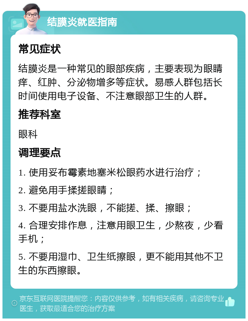 结膜炎就医指南 常见症状 结膜炎是一种常见的眼部疾病，主要表现为眼睛痒、红肿、分泌物增多等症状。易感人群包括长时间使用电子设备、不注意眼部卫生的人群。 推荐科室 眼科 调理要点 1. 使用妥布霉素地塞米松眼药水进行治疗； 2. 避免用手揉搓眼睛； 3. 不要用盐水洗眼，不能搓、揉、擦眼； 4. 合理安排作息，注意用眼卫生，少熬夜，少看手机； 5. 不要用湿巾、卫生纸擦眼，更不能用其他不卫生的东西擦眼。