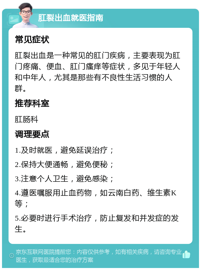 肛裂出血就医指南 常见症状 肛裂出血是一种常见的肛门疾病，主要表现为肛门疼痛、便血、肛门瘙痒等症状，多见于年轻人和中年人，尤其是那些有不良性生活习惯的人群。 推荐科室 肛肠科 调理要点 1.及时就医，避免延误治疗； 2.保持大便通畅，避免便秘； 3.注意个人卫生，避免感染； 4.遵医嘱服用止血药物，如云南白药、维生素K等； 5.必要时进行手术治疗，防止复发和并发症的发生。