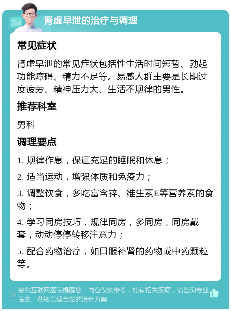 肾虚早泄的治疗与调理 常见症状 肾虚早泄的常见症状包括性生活时间短暂、勃起功能障碍、精力不足等。易感人群主要是长期过度疲劳、精神压力大、生活不规律的男性。 推荐科室 男科 调理要点 1. 规律作息，保证充足的睡眠和休息； 2. 适当运动，增强体质和免疫力； 3. 调整饮食，多吃富含锌、维生素E等营养素的食物； 4. 学习同房技巧，规律同房，多同房，同房戴套，动动停停转移注意力； 5. 配合药物治疗，如口服补肾的药物或中药颗粒等。