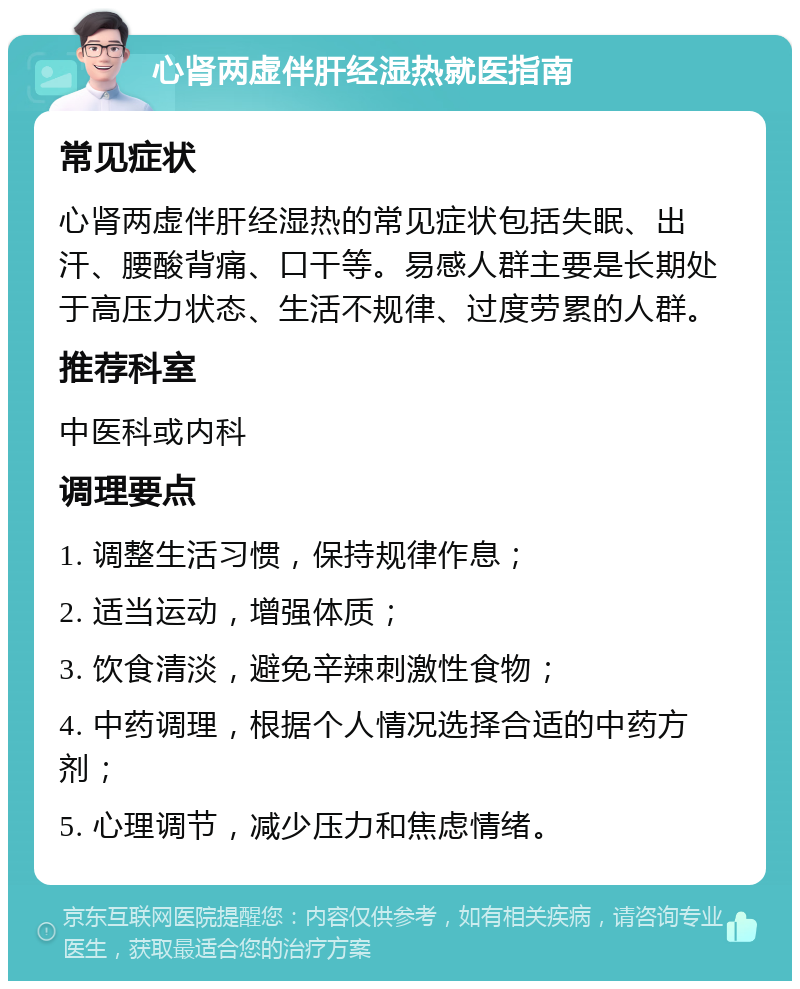 心肾两虚伴肝经湿热就医指南 常见症状 心肾两虚伴肝经湿热的常见症状包括失眠、出汗、腰酸背痛、口干等。易感人群主要是长期处于高压力状态、生活不规律、过度劳累的人群。 推荐科室 中医科或内科 调理要点 1. 调整生活习惯，保持规律作息； 2. 适当运动，增强体质； 3. 饮食清淡，避免辛辣刺激性食物； 4. 中药调理，根据个人情况选择合适的中药方剂； 5. 心理调节，减少压力和焦虑情绪。