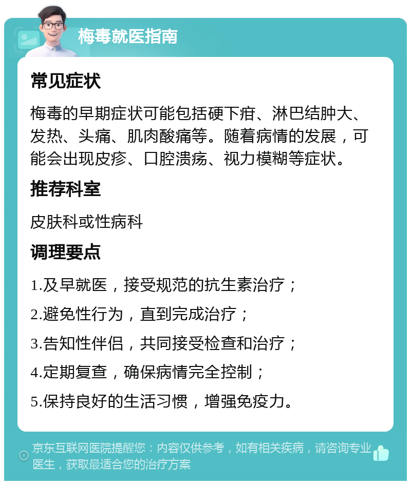 梅毒就医指南 常见症状 梅毒的早期症状可能包括硬下疳、淋巴结肿大、发热、头痛、肌肉酸痛等。随着病情的发展，可能会出现皮疹、口腔溃疡、视力模糊等症状。 推荐科室 皮肤科或性病科 调理要点 1.及早就医，接受规范的抗生素治疗； 2.避免性行为，直到完成治疗； 3.告知性伴侣，共同接受检查和治疗； 4.定期复查，确保病情完全控制； 5.保持良好的生活习惯，增强免疫力。