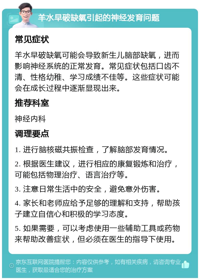 羊水早破缺氧引起的神经发育问题 常见症状 羊水早破缺氧可能会导致新生儿脑部缺氧，进而影响神经系统的正常发育。常见症状包括口齿不清、性格幼稚、学习成绩不佳等。这些症状可能会在成长过程中逐渐显现出来。 推荐科室 神经内科 调理要点 1. 进行脑核磁共振检查，了解脑部发育情况。 2. 根据医生建议，进行相应的康复锻炼和治疗，可能包括物理治疗、语言治疗等。 3. 注意日常生活中的安全，避免意外伤害。 4. 家长和老师应给予足够的理解和支持，帮助孩子建立自信心和积极的学习态度。 5. 如果需要，可以考虑使用一些辅助工具或药物来帮助改善症状，但必须在医生的指导下使用。