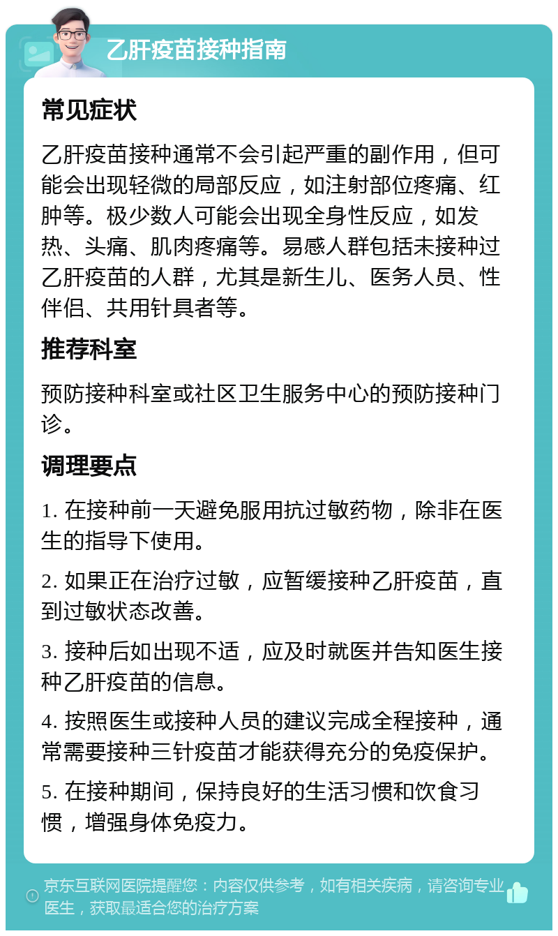 乙肝疫苗接种指南 常见症状 乙肝疫苗接种通常不会引起严重的副作用，但可能会出现轻微的局部反应，如注射部位疼痛、红肿等。极少数人可能会出现全身性反应，如发热、头痛、肌肉疼痛等。易感人群包括未接种过乙肝疫苗的人群，尤其是新生儿、医务人员、性伴侣、共用针具者等。 推荐科室 预防接种科室或社区卫生服务中心的预防接种门诊。 调理要点 1. 在接种前一天避免服用抗过敏药物，除非在医生的指导下使用。 2. 如果正在治疗过敏，应暂缓接种乙肝疫苗，直到过敏状态改善。 3. 接种后如出现不适，应及时就医并告知医生接种乙肝疫苗的信息。 4. 按照医生或接种人员的建议完成全程接种，通常需要接种三针疫苗才能获得充分的免疫保护。 5. 在接种期间，保持良好的生活习惯和饮食习惯，增强身体免疫力。