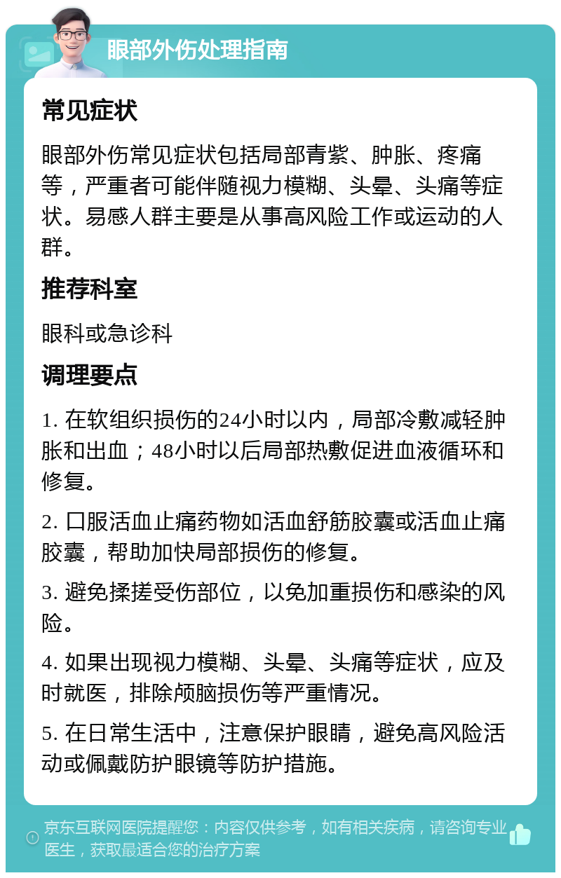 眼部外伤处理指南 常见症状 眼部外伤常见症状包括局部青紫、肿胀、疼痛等，严重者可能伴随视力模糊、头晕、头痛等症状。易感人群主要是从事高风险工作或运动的人群。 推荐科室 眼科或急诊科 调理要点 1. 在软组织损伤的24小时以内，局部冷敷减轻肿胀和出血；48小时以后局部热敷促进血液循环和修复。 2. 口服活血止痛药物如活血舒筋胶囊或活血止痛胶囊，帮助加快局部损伤的修复。 3. 避免揉搓受伤部位，以免加重损伤和感染的风险。 4. 如果出现视力模糊、头晕、头痛等症状，应及时就医，排除颅脑损伤等严重情况。 5. 在日常生活中，注意保护眼睛，避免高风险活动或佩戴防护眼镜等防护措施。