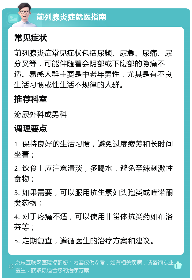 前列腺炎症就医指南 常见症状 前列腺炎症常见症状包括尿频、尿急、尿痛、尿分叉等，可能伴随着会阴部或下腹部的隐痛不适。易感人群主要是中老年男性，尤其是有不良生活习惯或性生活不规律的人群。 推荐科室 泌尿外科或男科 调理要点 1. 保持良好的生活习惯，避免过度疲劳和长时间坐着； 2. 饮食上应注意清淡，多喝水，避免辛辣刺激性食物； 3. 如果需要，可以服用抗生素如头孢类或喹诺酮类药物； 4. 对于疼痛不适，可以使用非甾体抗炎药如布洛芬等； 5. 定期复查，遵循医生的治疗方案和建议。