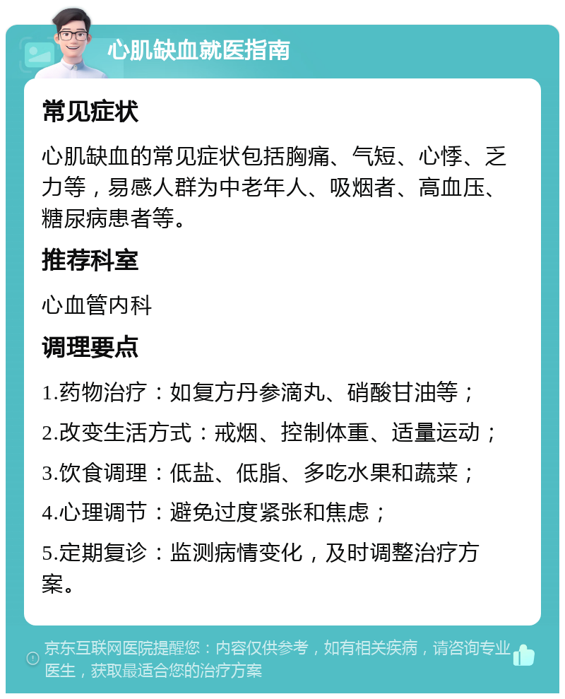 心肌缺血就医指南 常见症状 心肌缺血的常见症状包括胸痛、气短、心悸、乏力等，易感人群为中老年人、吸烟者、高血压、糖尿病患者等。 推荐科室 心血管内科 调理要点 1.药物治疗：如复方丹参滴丸、硝酸甘油等； 2.改变生活方式：戒烟、控制体重、适量运动； 3.饮食调理：低盐、低脂、多吃水果和蔬菜； 4.心理调节：避免过度紧张和焦虑； 5.定期复诊：监测病情变化，及时调整治疗方案。