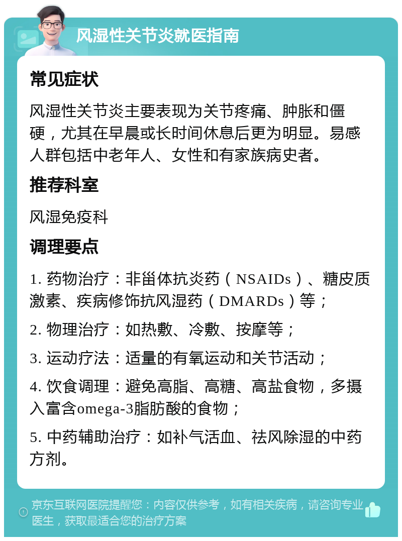 风湿性关节炎就医指南 常见症状 风湿性关节炎主要表现为关节疼痛、肿胀和僵硬，尤其在早晨或长时间休息后更为明显。易感人群包括中老年人、女性和有家族病史者。 推荐科室 风湿免疫科 调理要点 1. 药物治疗：非甾体抗炎药（NSAIDs）、糖皮质激素、疾病修饰抗风湿药（DMARDs）等； 2. 物理治疗：如热敷、冷敷、按摩等； 3. 运动疗法：适量的有氧运动和关节活动； 4. 饮食调理：避免高脂、高糖、高盐食物，多摄入富含omega-3脂肪酸的食物； 5. 中药辅助治疗：如补气活血、祛风除湿的中药方剂。