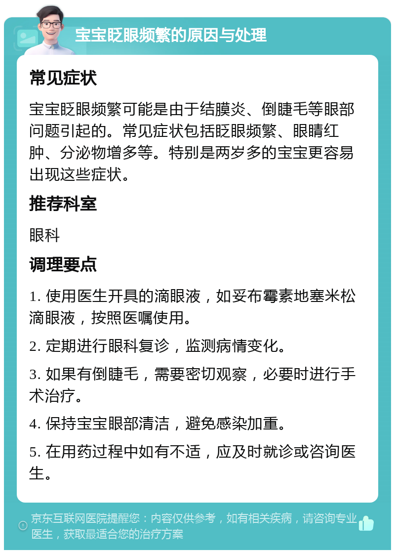 宝宝眨眼频繁的原因与处理 常见症状 宝宝眨眼频繁可能是由于结膜炎、倒睫毛等眼部问题引起的。常见症状包括眨眼频繁、眼睛红肿、分泌物增多等。特别是两岁多的宝宝更容易出现这些症状。 推荐科室 眼科 调理要点 1. 使用医生开具的滴眼液，如妥布霉素地塞米松滴眼液，按照医嘱使用。 2. 定期进行眼科复诊，监测病情变化。 3. 如果有倒睫毛，需要密切观察，必要时进行手术治疗。 4. 保持宝宝眼部清洁，避免感染加重。 5. 在用药过程中如有不适，应及时就诊或咨询医生。