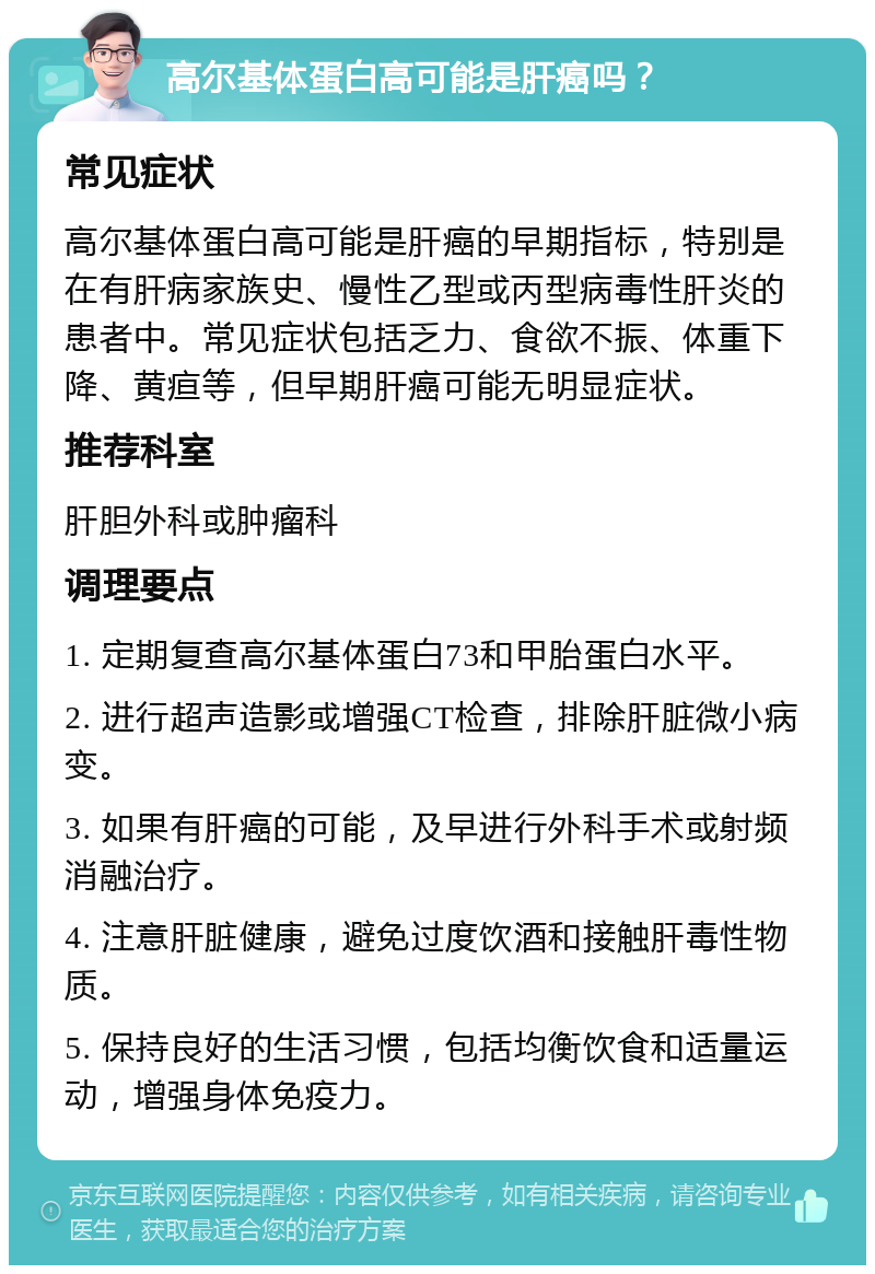 高尔基体蛋白高可能是肝癌吗？ 常见症状 高尔基体蛋白高可能是肝癌的早期指标，特别是在有肝病家族史、慢性乙型或丙型病毒性肝炎的患者中。常见症状包括乏力、食欲不振、体重下降、黄疸等，但早期肝癌可能无明显症状。 推荐科室 肝胆外科或肿瘤科 调理要点 1. 定期复查高尔基体蛋白73和甲胎蛋白水平。 2. 进行超声造影或增强CT检查，排除肝脏微小病变。 3. 如果有肝癌的可能，及早进行外科手术或射频消融治疗。 4. 注意肝脏健康，避免过度饮酒和接触肝毒性物质。 5. 保持良好的生活习惯，包括均衡饮食和适量运动，增强身体免疫力。