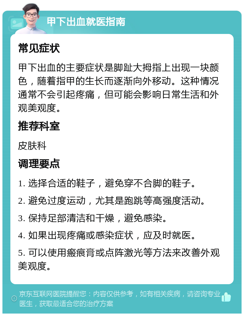 甲下出血就医指南 常见症状 甲下出血的主要症状是脚趾大拇指上出现一块颜色，随着指甲的生长而逐渐向外移动。这种情况通常不会引起疼痛，但可能会影响日常生活和外观美观度。 推荐科室 皮肤科 调理要点 1. 选择合适的鞋子，避免穿不合脚的鞋子。 2. 避免过度运动，尤其是跑跳等高强度活动。 3. 保持足部清洁和干燥，避免感染。 4. 如果出现疼痛或感染症状，应及时就医。 5. 可以使用瘢痕膏或点阵激光等方法来改善外观美观度。