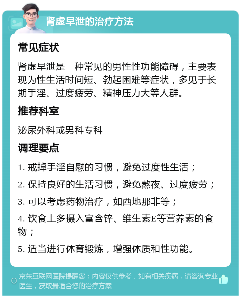 肾虚早泄的治疗方法 常见症状 肾虚早泄是一种常见的男性性功能障碍，主要表现为性生活时间短、勃起困难等症状，多见于长期手淫、过度疲劳、精神压力大等人群。 推荐科室 泌尿外科或男科专科 调理要点 1. 戒掉手淫自慰的习惯，避免过度性生活； 2. 保持良好的生活习惯，避免熬夜、过度疲劳； 3. 可以考虑药物治疗，如西地那非等； 4. 饮食上多摄入富含锌、维生素E等营养素的食物； 5. 适当进行体育锻炼，增强体质和性功能。