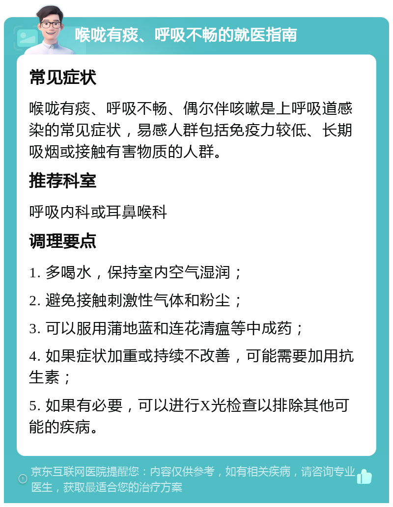 喉咙有痰、呼吸不畅的就医指南 常见症状 喉咙有痰、呼吸不畅、偶尔伴咳嗽是上呼吸道感染的常见症状，易感人群包括免疫力较低、长期吸烟或接触有害物质的人群。 推荐科室 呼吸内科或耳鼻喉科 调理要点 1. 多喝水，保持室内空气湿润； 2. 避免接触刺激性气体和粉尘； 3. 可以服用蒲地蓝和连花清瘟等中成药； 4. 如果症状加重或持续不改善，可能需要加用抗生素； 5. 如果有必要，可以进行X光检查以排除其他可能的疾病。