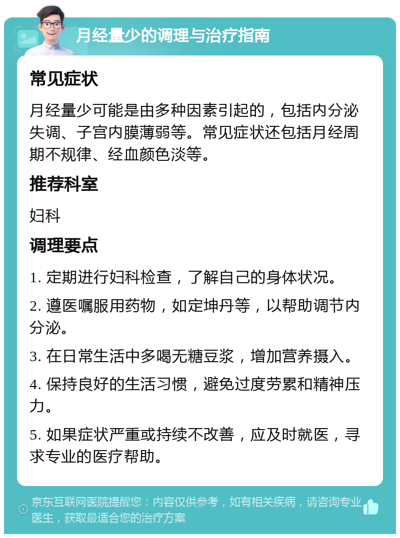 月经量少的调理与治疗指南 常见症状 月经量少可能是由多种因素引起的，包括内分泌失调、子宫内膜薄弱等。常见症状还包括月经周期不规律、经血颜色淡等。 推荐科室 妇科 调理要点 1. 定期进行妇科检查，了解自己的身体状况。 2. 遵医嘱服用药物，如定坤丹等，以帮助调节内分泌。 3. 在日常生活中多喝无糖豆浆，增加营养摄入。 4. 保持良好的生活习惯，避免过度劳累和精神压力。 5. 如果症状严重或持续不改善，应及时就医，寻求专业的医疗帮助。