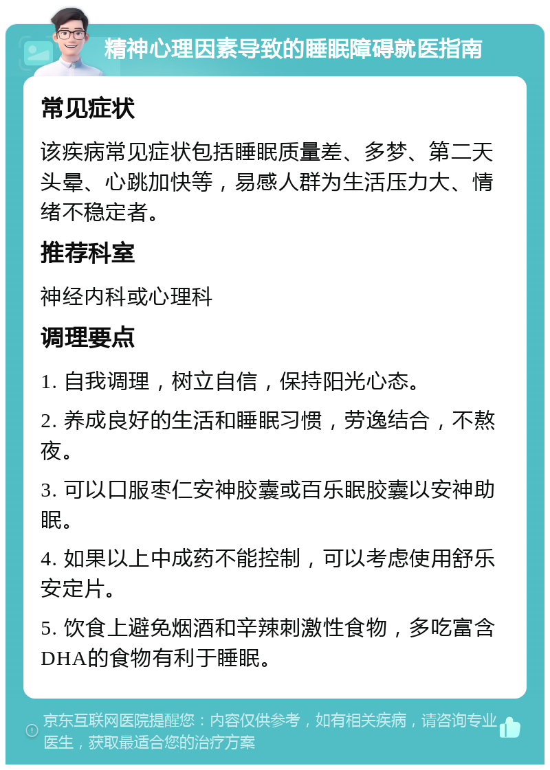 精神心理因素导致的睡眠障碍就医指南 常见症状 该疾病常见症状包括睡眠质量差、多梦、第二天头晕、心跳加快等，易感人群为生活压力大、情绪不稳定者。 推荐科室 神经内科或心理科 调理要点 1. 自我调理，树立自信，保持阳光心态。 2. 养成良好的生活和睡眠习惯，劳逸结合，不熬夜。 3. 可以口服枣仁安神胶囊或百乐眠胶囊以安神助眠。 4. 如果以上中成药不能控制，可以考虑使用舒乐安定片。 5. 饮食上避免烟酒和辛辣刺激性食物，多吃富含DHA的食物有利于睡眠。