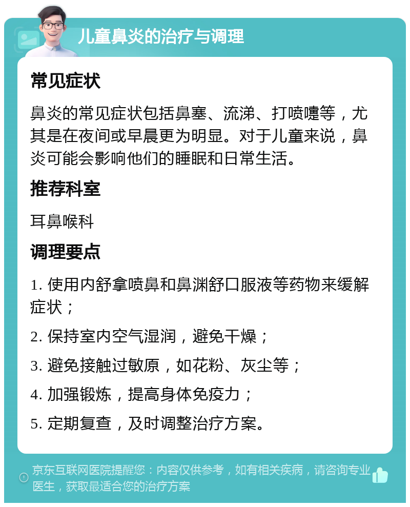 儿童鼻炎的治疗与调理 常见症状 鼻炎的常见症状包括鼻塞、流涕、打喷嚏等，尤其是在夜间或早晨更为明显。对于儿童来说，鼻炎可能会影响他们的睡眠和日常生活。 推荐科室 耳鼻喉科 调理要点 1. 使用内舒拿喷鼻和鼻渊舒口服液等药物来缓解症状； 2. 保持室内空气湿润，避免干燥； 3. 避免接触过敏原，如花粉、灰尘等； 4. 加强锻炼，提高身体免疫力； 5. 定期复查，及时调整治疗方案。