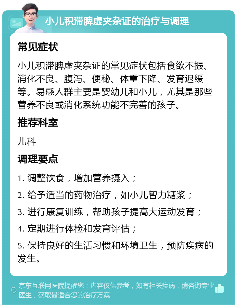 小儿积滞脾虚夹杂证的治疗与调理 常见症状 小儿积滞脾虚夹杂证的常见症状包括食欲不振、消化不良、腹泻、便秘、体重下降、发育迟缓等。易感人群主要是婴幼儿和小儿，尤其是那些营养不良或消化系统功能不完善的孩子。 推荐科室 儿科 调理要点 1. 调整饮食，增加营养摄入； 2. 给予适当的药物治疗，如小儿智力糖浆； 3. 进行康复训练，帮助孩子提高大运动发育； 4. 定期进行体检和发育评估； 5. 保持良好的生活习惯和环境卫生，预防疾病的发生。