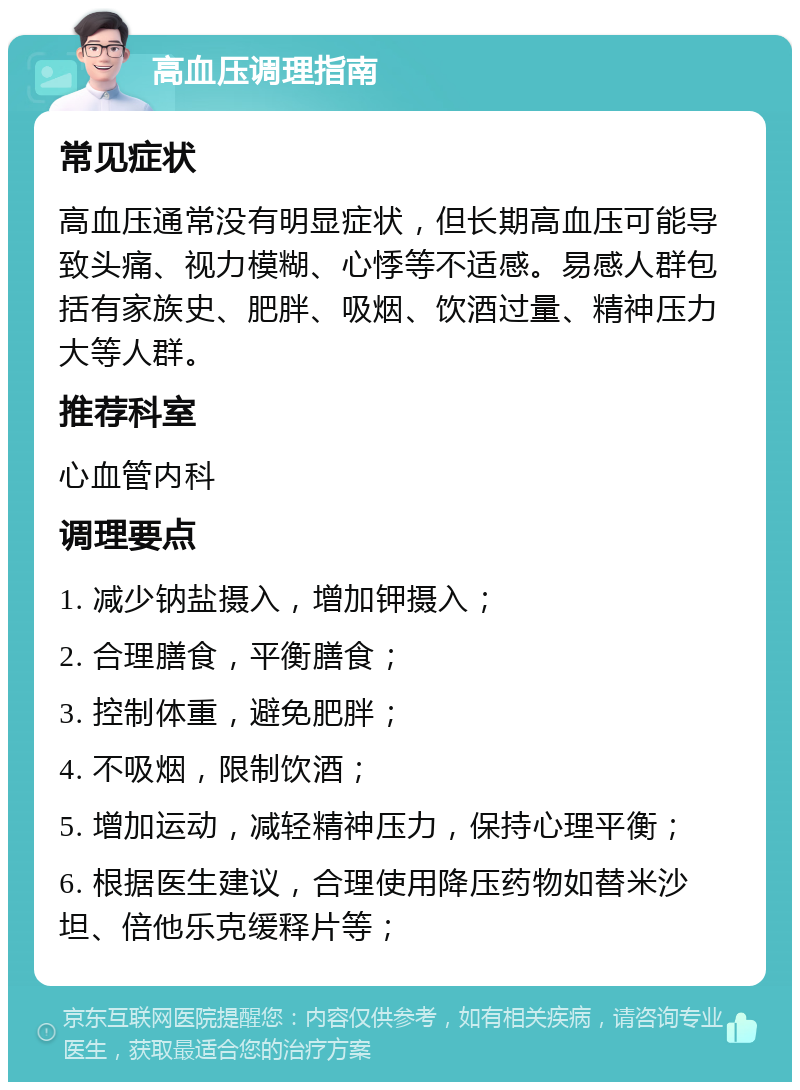 高血压调理指南 常见症状 高血压通常没有明显症状，但长期高血压可能导致头痛、视力模糊、心悸等不适感。易感人群包括有家族史、肥胖、吸烟、饮酒过量、精神压力大等人群。 推荐科室 心血管内科 调理要点 1. 减少钠盐摄入，增加钾摄入； 2. 合理膳食，平衡膳食； 3. 控制体重，避免肥胖； 4. 不吸烟，限制饮酒； 5. 增加运动，减轻精神压力，保持心理平衡； 6. 根据医生建议，合理使用降压药物如替米沙坦、倍他乐克缓释片等；