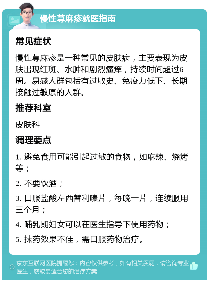 慢性荨麻疹就医指南 常见症状 慢性荨麻疹是一种常见的皮肤病，主要表现为皮肤出现红斑、水肿和剧烈瘙痒，持续时间超过6周。易感人群包括有过敏史、免疫力低下、长期接触过敏原的人群。 推荐科室 皮肤科 调理要点 1. 避免食用可能引起过敏的食物，如麻辣、烧烤等； 2. 不要饮酒； 3. 口服盐酸左西替利嗪片，每晚一片，连续服用三个月； 4. 哺乳期妇女可以在医生指导下使用药物； 5. 抹药效果不佳，需口服药物治疗。