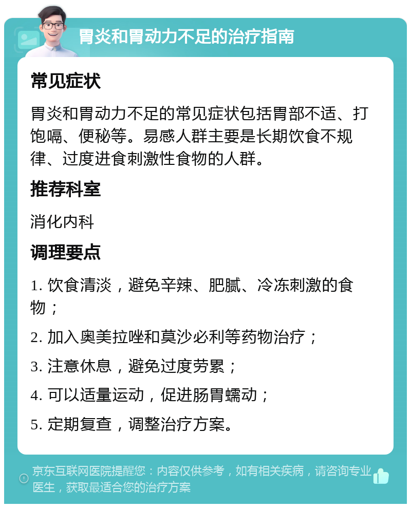 胃炎和胃动力不足的治疗指南 常见症状 胃炎和胃动力不足的常见症状包括胃部不适、打饱嗝、便秘等。易感人群主要是长期饮食不规律、过度进食刺激性食物的人群。 推荐科室 消化内科 调理要点 1. 饮食清淡，避免辛辣、肥腻、冷冻刺激的食物； 2. 加入奥美拉唑和莫沙必利等药物治疗； 3. 注意休息，避免过度劳累； 4. 可以适量运动，促进肠胃蠕动； 5. 定期复查，调整治疗方案。