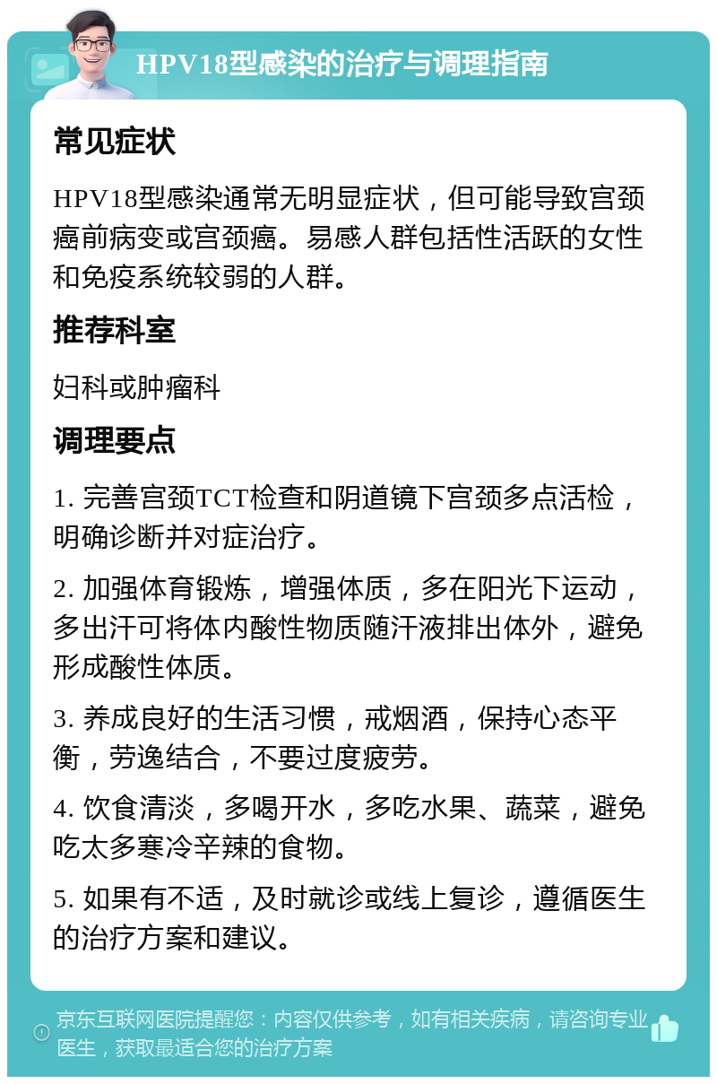 HPV18型感染的治疗与调理指南 常见症状 HPV18型感染通常无明显症状，但可能导致宫颈癌前病变或宫颈癌。易感人群包括性活跃的女性和免疫系统较弱的人群。 推荐科室 妇科或肿瘤科 调理要点 1. 完善宫颈TCT检查和阴道镜下宫颈多点活检，明确诊断并对症治疗。 2. 加强体育锻炼，增强体质，多在阳光下运动，多出汗可将体内酸性物质随汗液排出体外，避免形成酸性体质。 3. 养成良好的生活习惯，戒烟酒，保持心态平衡，劳逸结合，不要过度疲劳。 4. 饮食清淡，多喝开水，多吃水果、蔬菜，避免吃太多寒冷辛辣的食物。 5. 如果有不适，及时就诊或线上复诊，遵循医生的治疗方案和建议。