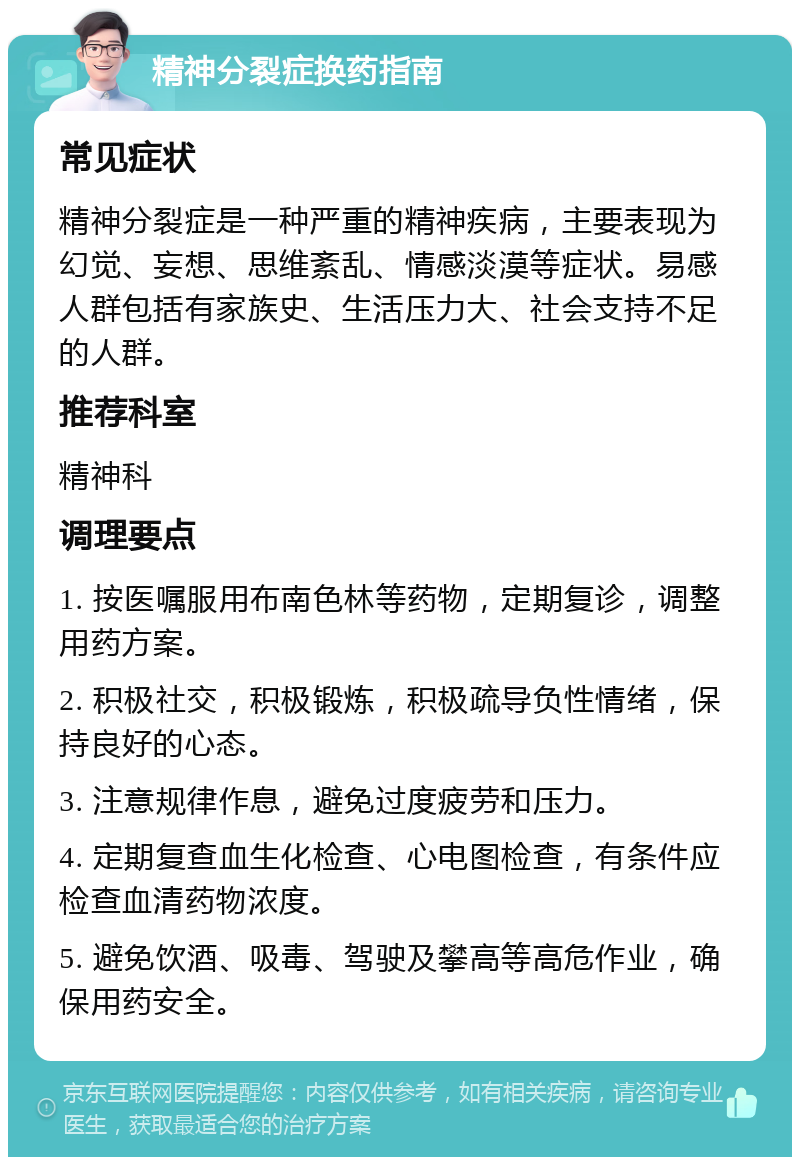 精神分裂症换药指南 常见症状 精神分裂症是一种严重的精神疾病，主要表现为幻觉、妄想、思维紊乱、情感淡漠等症状。易感人群包括有家族史、生活压力大、社会支持不足的人群。 推荐科室 精神科 调理要点 1. 按医嘱服用布南色林等药物，定期复诊，调整用药方案。 2. 积极社交，积极锻炼，积极疏导负性情绪，保持良好的心态。 3. 注意规律作息，避免过度疲劳和压力。 4. 定期复查血生化检查、心电图检查，有条件应检查血清药物浓度。 5. 避免饮酒、吸毒、驾驶及攀高等高危作业，确保用药安全。