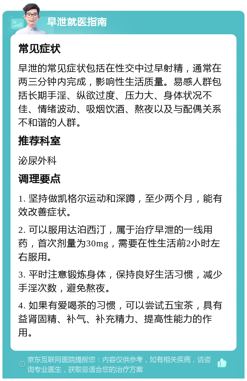 早泄就医指南 常见症状 早泄的常见症状包括在性交中过早射精，通常在两三分钟内完成，影响性生活质量。易感人群包括长期手淫、纵欲过度、压力大、身体状况不佳、情绪波动、吸烟饮酒、熬夜以及与配偶关系不和谐的人群。 推荐科室 泌尿外科 调理要点 1. 坚持做凯格尔运动和深蹲，至少两个月，能有效改善症状。 2. 可以服用达泊西汀，属于治疗早泄的一线用药，首次剂量为30mg，需要在性生活前2小时左右服用。 3. 平时注意锻炼身体，保持良好生活习惯，减少手淫次数，避免熬夜。 4. 如果有爱喝茶的习惯，可以尝试五宝茶，具有益肾固精、补气、补充精力、提高性能力的作用。