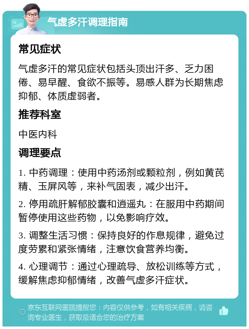 气虚多汗调理指南 常见症状 气虚多汗的常见症状包括头顶出汗多、乏力困倦、易早醒、食欲不振等。易感人群为长期焦虑抑郁、体质虚弱者。 推荐科室 中医内科 调理要点 1. 中药调理：使用中药汤剂或颗粒剂，例如黄芪精、玉屏风等，来补气固表，减少出汗。 2. 停用疏肝解郁胶囊和逍遥丸：在服用中药期间暂停使用这些药物，以免影响疗效。 3. 调整生活习惯：保持良好的作息规律，避免过度劳累和紧张情绪，注意饮食营养均衡。 4. 心理调节：通过心理疏导、放松训练等方式，缓解焦虑抑郁情绪，改善气虚多汗症状。