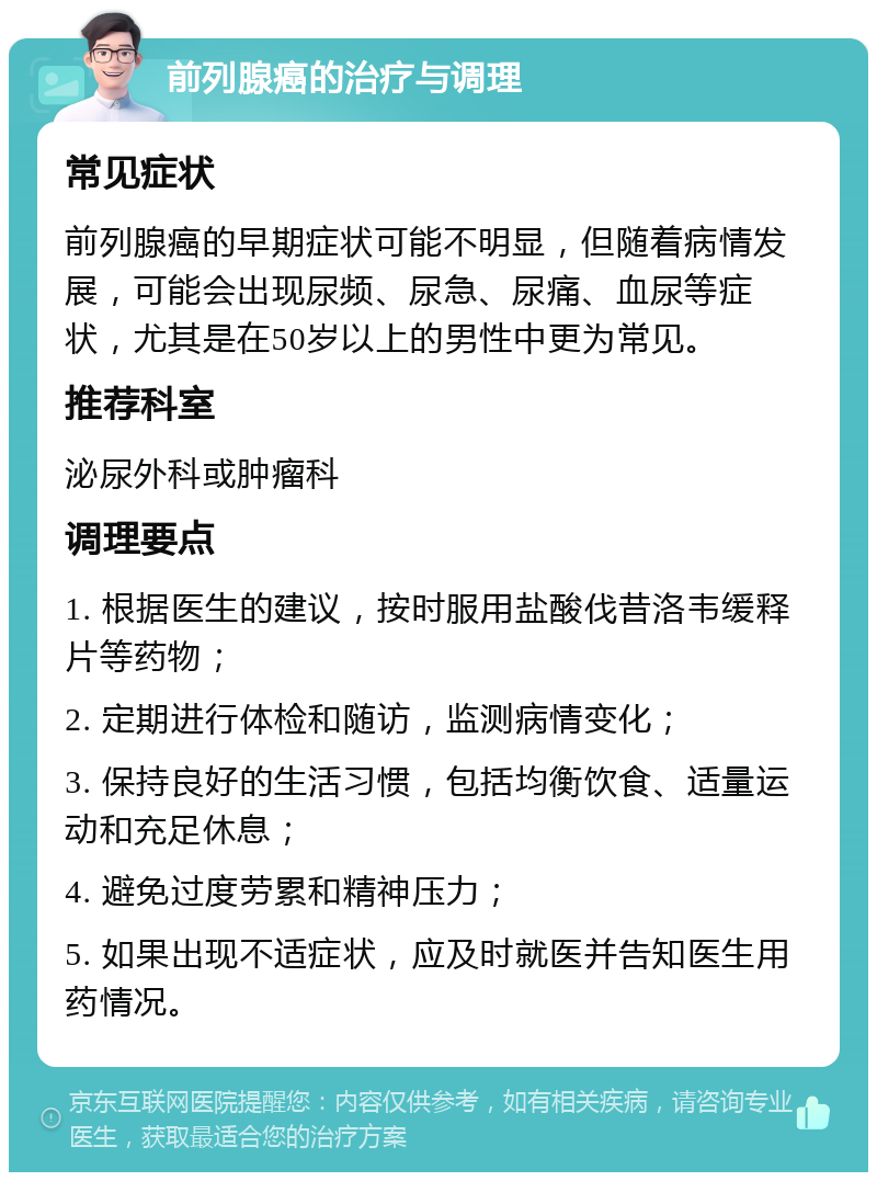 前列腺癌的治疗与调理 常见症状 前列腺癌的早期症状可能不明显，但随着病情发展，可能会出现尿频、尿急、尿痛、血尿等症状，尤其是在50岁以上的男性中更为常见。 推荐科室 泌尿外科或肿瘤科 调理要点 1. 根据医生的建议，按时服用盐酸伐昔洛韦缓释片等药物； 2. 定期进行体检和随访，监测病情变化； 3. 保持良好的生活习惯，包括均衡饮食、适量运动和充足休息； 4. 避免过度劳累和精神压力； 5. 如果出现不适症状，应及时就医并告知医生用药情况。