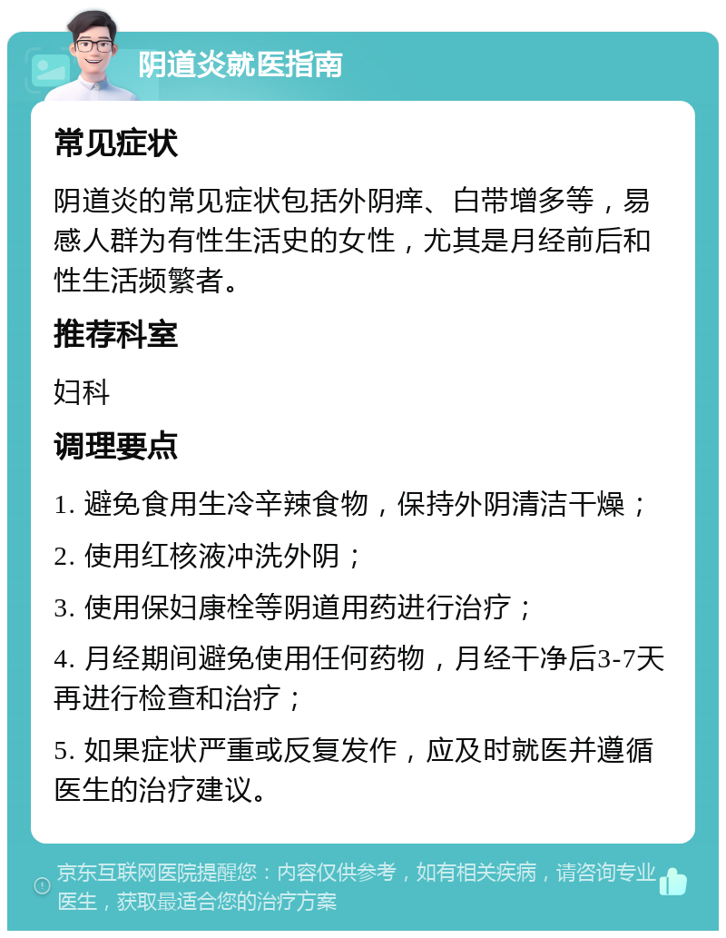 阴道炎就医指南 常见症状 阴道炎的常见症状包括外阴痒、白带增多等，易感人群为有性生活史的女性，尤其是月经前后和性生活频繁者。 推荐科室 妇科 调理要点 1. 避免食用生冷辛辣食物，保持外阴清洁干燥； 2. 使用红核液冲洗外阴； 3. 使用保妇康栓等阴道用药进行治疗； 4. 月经期间避免使用任何药物，月经干净后3-7天再进行检查和治疗； 5. 如果症状严重或反复发作，应及时就医并遵循医生的治疗建议。