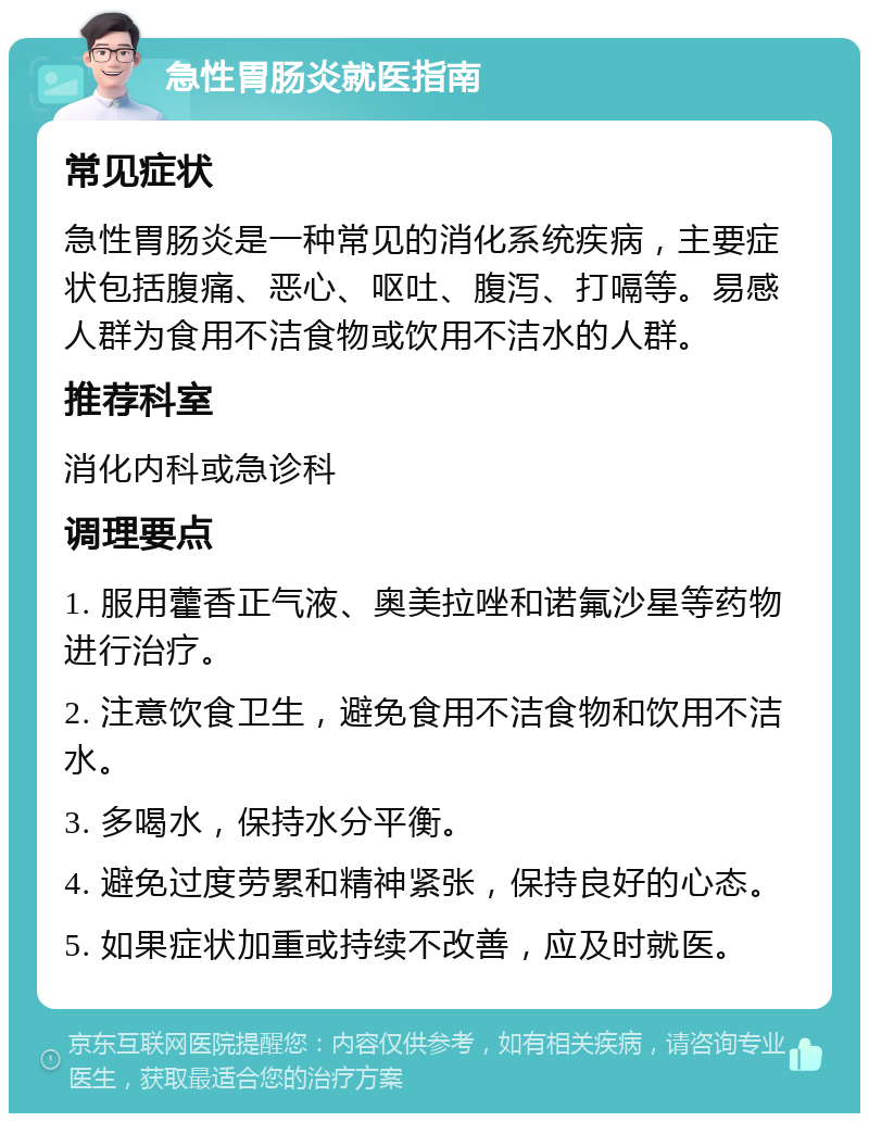 急性胃肠炎就医指南 常见症状 急性胃肠炎是一种常见的消化系统疾病，主要症状包括腹痛、恶心、呕吐、腹泻、打嗝等。易感人群为食用不洁食物或饮用不洁水的人群。 推荐科室 消化内科或急诊科 调理要点 1. 服用藿香正气液、奥美拉唑和诺氟沙星等药物进行治疗。 2. 注意饮食卫生，避免食用不洁食物和饮用不洁水。 3. 多喝水，保持水分平衡。 4. 避免过度劳累和精神紧张，保持良好的心态。 5. 如果症状加重或持续不改善，应及时就医。