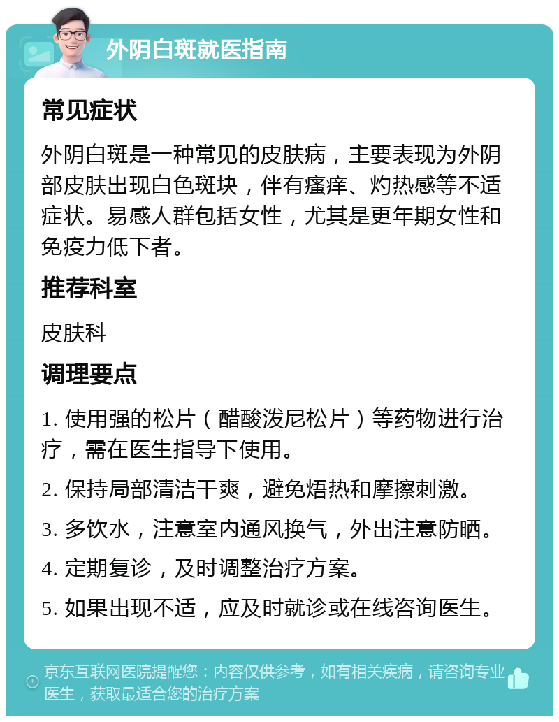 外阴白斑就医指南 常见症状 外阴白斑是一种常见的皮肤病，主要表现为外阴部皮肤出现白色斑块，伴有瘙痒、灼热感等不适症状。易感人群包括女性，尤其是更年期女性和免疫力低下者。 推荐科室 皮肤科 调理要点 1. 使用强的松片（醋酸泼尼松片）等药物进行治疗，需在医生指导下使用。 2. 保持局部清洁干爽，避免焐热和摩擦刺激。 3. 多饮水，注意室内通风换气，外出注意防晒。 4. 定期复诊，及时调整治疗方案。 5. 如果出现不适，应及时就诊或在线咨询医生。