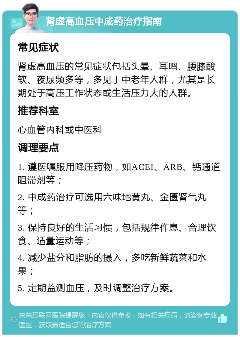 肾虚高血压中成药治疗指南 常见症状 肾虚高血压的常见症状包括头晕、耳鸣、腰膝酸软、夜尿频多等，多见于中老年人群，尤其是长期处于高压工作状态或生活压力大的人群。 推荐科室 心血管内科或中医科 调理要点 1. 遵医嘱服用降压药物，如ACEI、ARB、钙通道阻滞剂等； 2. 中成药治疗可选用六味地黄丸、金匮肾气丸等； 3. 保持良好的生活习惯，包括规律作息、合理饮食、适量运动等； 4. 减少盐分和脂肪的摄入，多吃新鲜蔬菜和水果； 5. 定期监测血压，及时调整治疗方案。