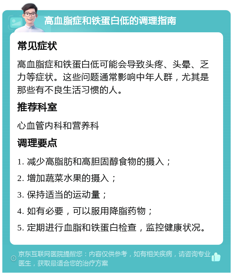 高血脂症和铁蛋白低的调理指南 常见症状 高血脂症和铁蛋白低可能会导致头疼、头晕、乏力等症状。这些问题通常影响中年人群，尤其是那些有不良生活习惯的人。 推荐科室 心血管内科和营养科 调理要点 1. 减少高脂肪和高胆固醇食物的摄入； 2. 增加蔬菜水果的摄入； 3. 保持适当的运动量； 4. 如有必要，可以服用降脂药物； 5. 定期进行血脂和铁蛋白检查，监控健康状况。