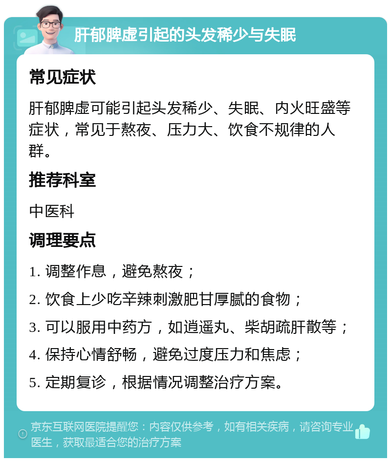 肝郁脾虚引起的头发稀少与失眠 常见症状 肝郁脾虚可能引起头发稀少、失眠、内火旺盛等症状，常见于熬夜、压力大、饮食不规律的人群。 推荐科室 中医科 调理要点 1. 调整作息，避免熬夜； 2. 饮食上少吃辛辣刺激肥甘厚腻的食物； 3. 可以服用中药方，如逍遥丸、柴胡疏肝散等； 4. 保持心情舒畅，避免过度压力和焦虑； 5. 定期复诊，根据情况调整治疗方案。