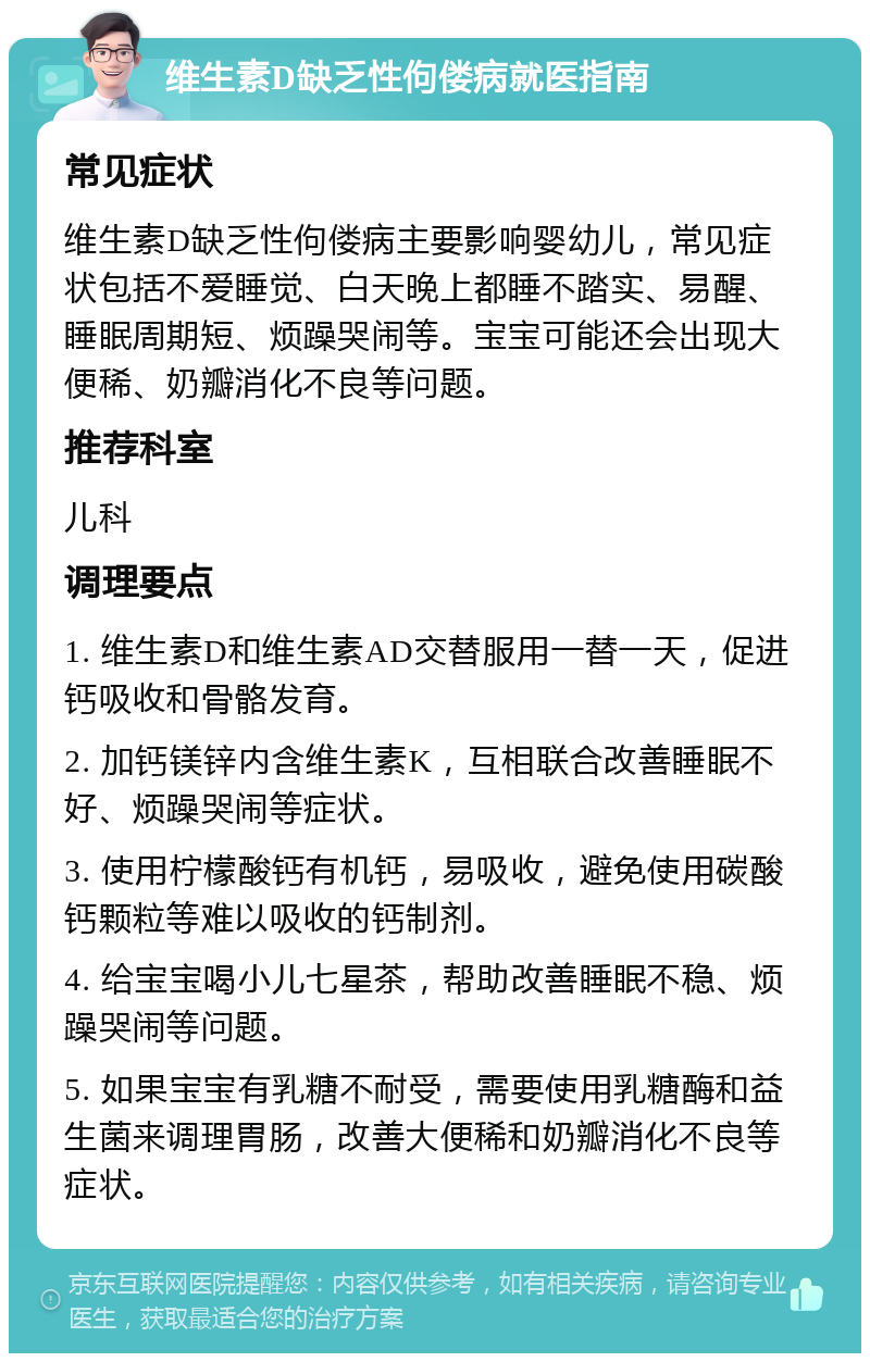 维生素D缺乏性佝偻病就医指南 常见症状 维生素D缺乏性佝偻病主要影响婴幼儿，常见症状包括不爱睡觉、白天晚上都睡不踏实、易醒、睡眠周期短、烦躁哭闹等。宝宝可能还会出现大便稀、奶瓣消化不良等问题。 推荐科室 儿科 调理要点 1. 维生素D和维生素AD交替服用一替一天，促进钙吸收和骨骼发育。 2. 加钙镁锌内含维生素K，互相联合改善睡眠不好、烦躁哭闹等症状。 3. 使用柠檬酸钙有机钙，易吸收，避免使用碳酸钙颗粒等难以吸收的钙制剂。 4. 给宝宝喝小儿七星茶，帮助改善睡眠不稳、烦躁哭闹等问题。 5. 如果宝宝有乳糖不耐受，需要使用乳糖酶和益生菌来调理胃肠，改善大便稀和奶瓣消化不良等症状。