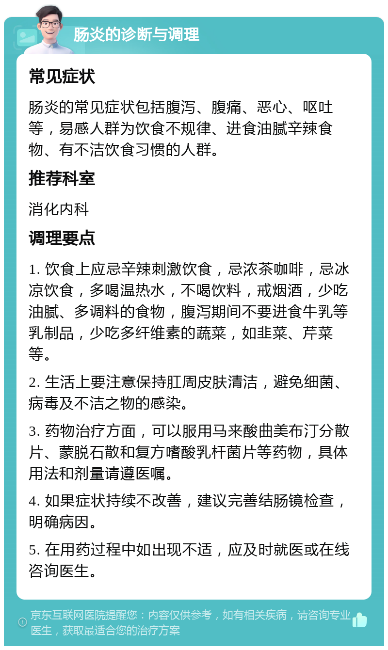 肠炎的诊断与调理 常见症状 肠炎的常见症状包括腹泻、腹痛、恶心、呕吐等，易感人群为饮食不规律、进食油腻辛辣食物、有不洁饮食习惯的人群。 推荐科室 消化内科 调理要点 1. 饮食上应忌辛辣刺激饮食，忌浓茶咖啡，忌冰凉饮食，多喝温热水，不喝饮料，戒烟酒，少吃油腻、多调料的食物，腹泻期间不要进食牛乳等乳制品，少吃多纤维素的蔬菜，如韭菜、芹菜等。 2. 生活上要注意保持肛周皮肤清洁，避免细菌、病毒及不洁之物的感染。 3. 药物治疗方面，可以服用马来酸曲美布汀分散片、蒙脱石散和复方嗜酸乳杆菌片等药物，具体用法和剂量请遵医嘱。 4. 如果症状持续不改善，建议完善结肠镜检查，明确病因。 5. 在用药过程中如出现不适，应及时就医或在线咨询医生。