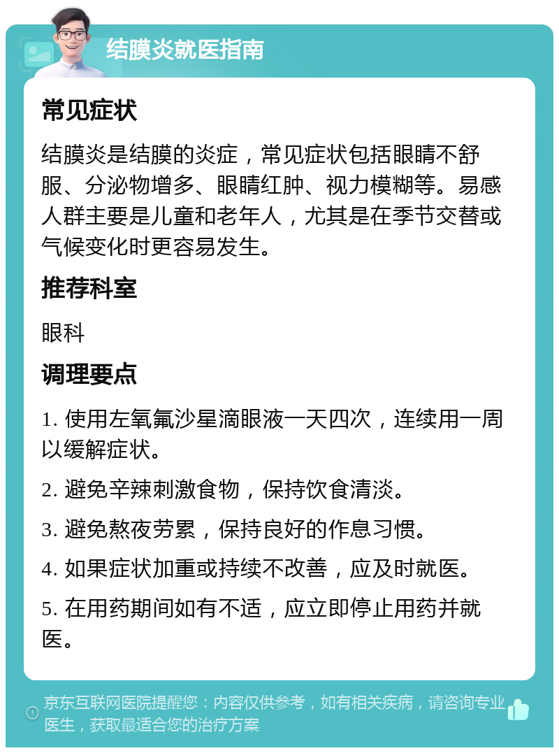 结膜炎就医指南 常见症状 结膜炎是结膜的炎症，常见症状包括眼睛不舒服、分泌物增多、眼睛红肿、视力模糊等。易感人群主要是儿童和老年人，尤其是在季节交替或气候变化时更容易发生。 推荐科室 眼科 调理要点 1. 使用左氧氟沙星滴眼液一天四次，连续用一周以缓解症状。 2. 避免辛辣刺激食物，保持饮食清淡。 3. 避免熬夜劳累，保持良好的作息习惯。 4. 如果症状加重或持续不改善，应及时就医。 5. 在用药期间如有不适，应立即停止用药并就医。