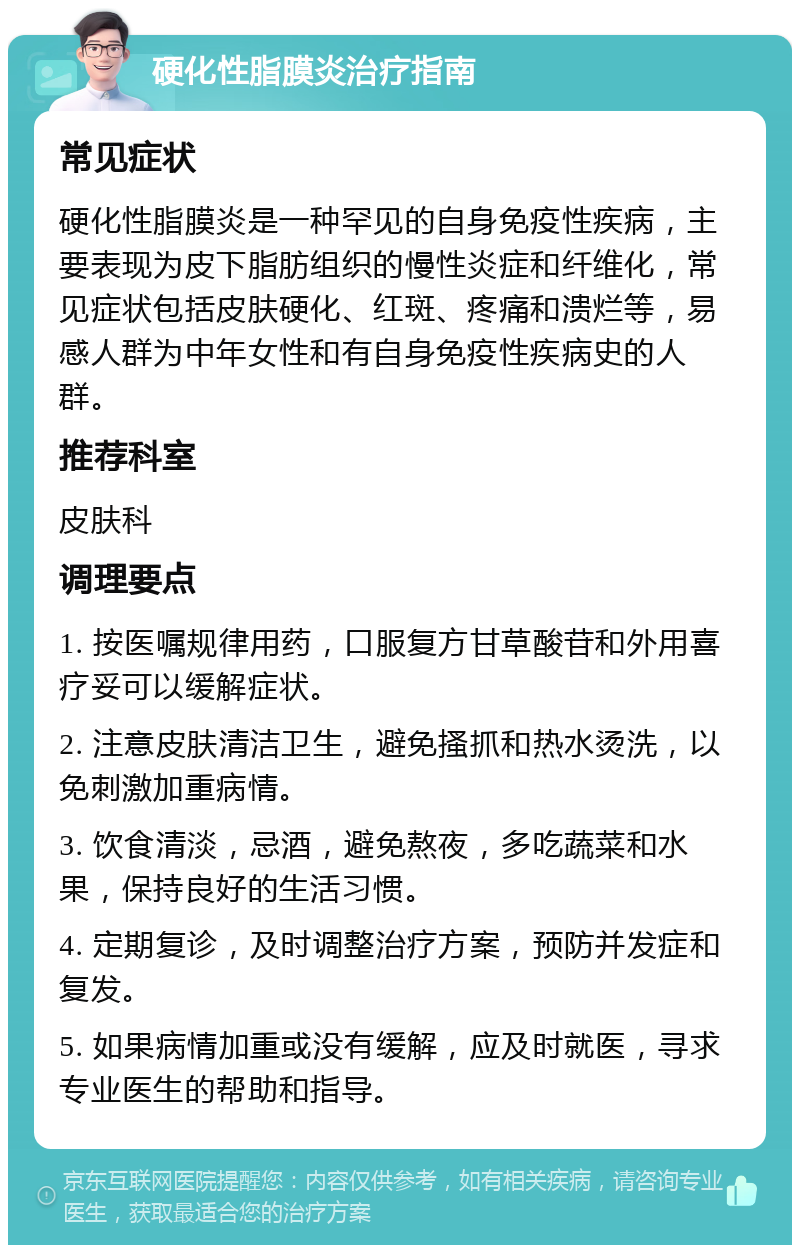 硬化性脂膜炎治疗指南 常见症状 硬化性脂膜炎是一种罕见的自身免疫性疾病，主要表现为皮下脂肪组织的慢性炎症和纤维化，常见症状包括皮肤硬化、红斑、疼痛和溃烂等，易感人群为中年女性和有自身免疫性疾病史的人群。 推荐科室 皮肤科 调理要点 1. 按医嘱规律用药，口服复方甘草酸苷和外用喜疗妥可以缓解症状。 2. 注意皮肤清洁卫生，避免搔抓和热水烫洗，以免刺激加重病情。 3. 饮食清淡，忌酒，避免熬夜，多吃蔬菜和水果，保持良好的生活习惯。 4. 定期复诊，及时调整治疗方案，预防并发症和复发。 5. 如果病情加重或没有缓解，应及时就医，寻求专业医生的帮助和指导。