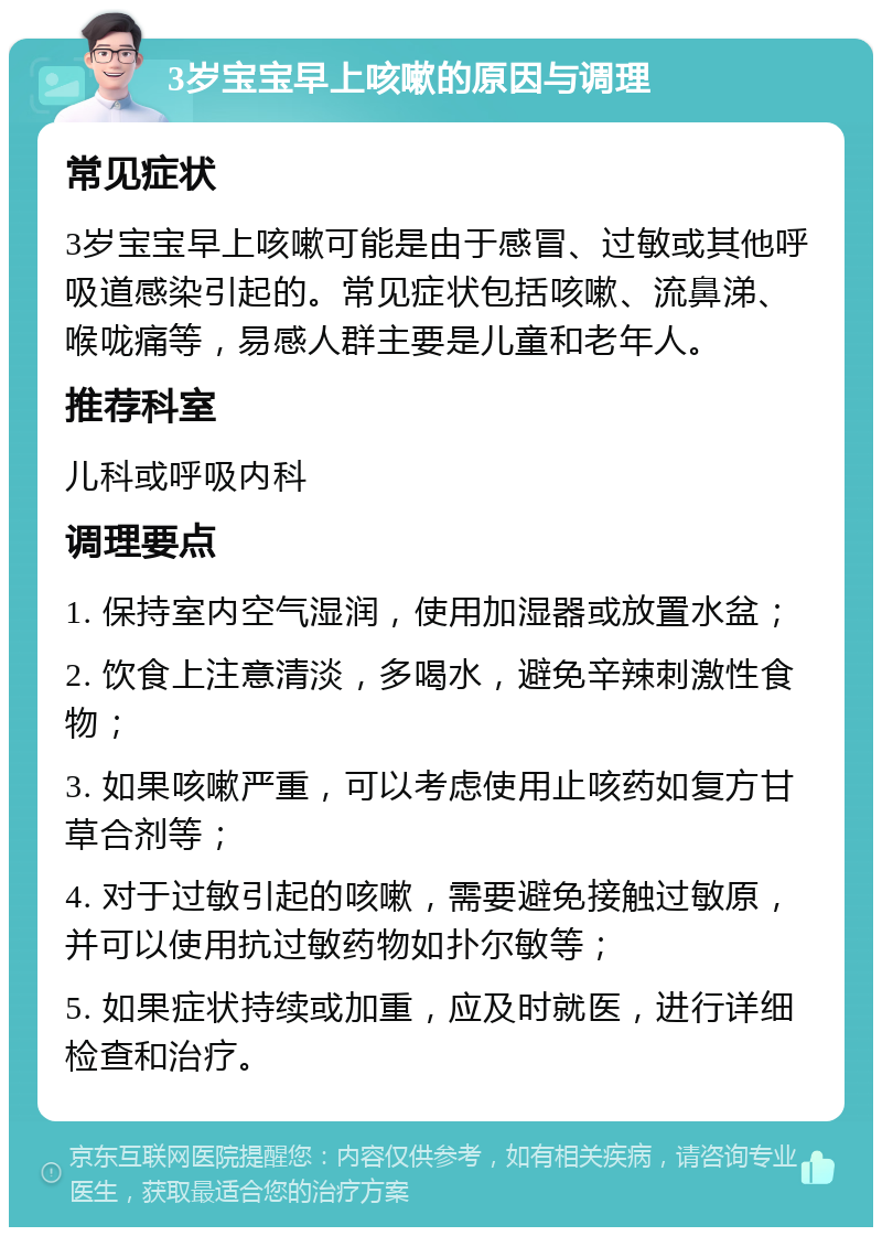 3岁宝宝早上咳嗽的原因与调理 常见症状 3岁宝宝早上咳嗽可能是由于感冒、过敏或其他呼吸道感染引起的。常见症状包括咳嗽、流鼻涕、喉咙痛等，易感人群主要是儿童和老年人。 推荐科室 儿科或呼吸内科 调理要点 1. 保持室内空气湿润，使用加湿器或放置水盆； 2. 饮食上注意清淡，多喝水，避免辛辣刺激性食物； 3. 如果咳嗽严重，可以考虑使用止咳药如复方甘草合剂等； 4. 对于过敏引起的咳嗽，需要避免接触过敏原，并可以使用抗过敏药物如扑尔敏等； 5. 如果症状持续或加重，应及时就医，进行详细检查和治疗。