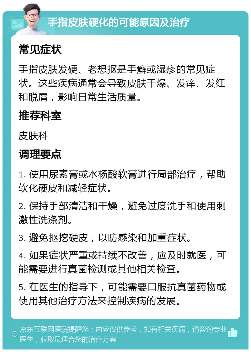 手指皮肤硬化的可能原因及治疗 常见症状 手指皮肤发硬、老想抠是手癣或湿疹的常见症状。这些疾病通常会导致皮肤干燥、发痒、发红和脱屑，影响日常生活质量。 推荐科室 皮肤科 调理要点 1. 使用尿素膏或水杨酸软膏进行局部治疗，帮助软化硬皮和减轻症状。 2. 保持手部清洁和干燥，避免过度洗手和使用刺激性洗涤剂。 3. 避免抠挖硬皮，以防感染和加重症状。 4. 如果症状严重或持续不改善，应及时就医，可能需要进行真菌检测或其他相关检查。 5. 在医生的指导下，可能需要口服抗真菌药物或使用其他治疗方法来控制疾病的发展。