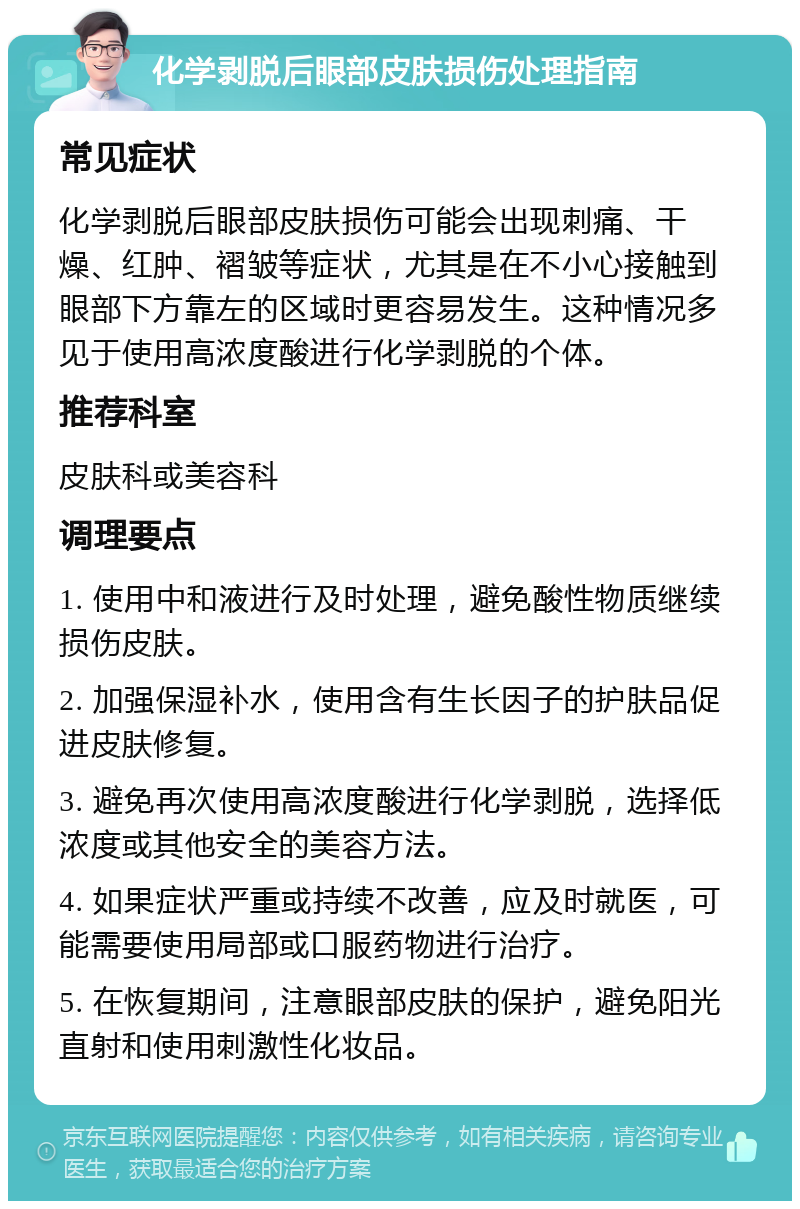 化学剥脱后眼部皮肤损伤处理指南 常见症状 化学剥脱后眼部皮肤损伤可能会出现刺痛、干燥、红肿、褶皱等症状，尤其是在不小心接触到眼部下方靠左的区域时更容易发生。这种情况多见于使用高浓度酸进行化学剥脱的个体。 推荐科室 皮肤科或美容科 调理要点 1. 使用中和液进行及时处理，避免酸性物质继续损伤皮肤。 2. 加强保湿补水，使用含有生长因子的护肤品促进皮肤修复。 3. 避免再次使用高浓度酸进行化学剥脱，选择低浓度或其他安全的美容方法。 4. 如果症状严重或持续不改善，应及时就医，可能需要使用局部或口服药物进行治疗。 5. 在恢复期间，注意眼部皮肤的保护，避免阳光直射和使用刺激性化妆品。