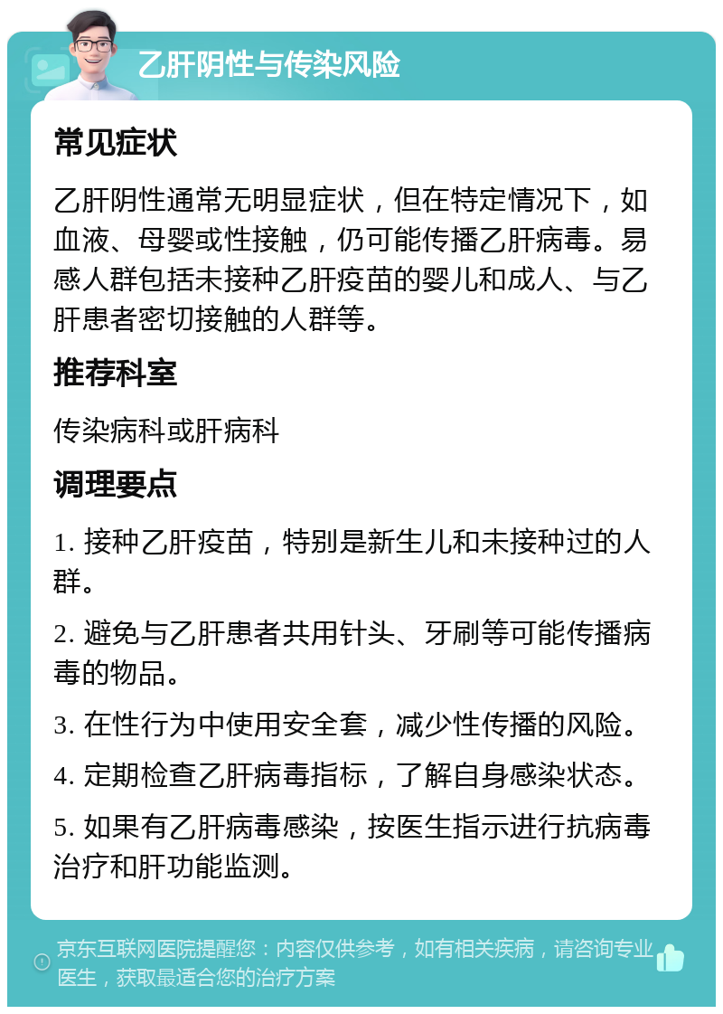 乙肝阴性与传染风险 常见症状 乙肝阴性通常无明显症状，但在特定情况下，如血液、母婴或性接触，仍可能传播乙肝病毒。易感人群包括未接种乙肝疫苗的婴儿和成人、与乙肝患者密切接触的人群等。 推荐科室 传染病科或肝病科 调理要点 1. 接种乙肝疫苗，特别是新生儿和未接种过的人群。 2. 避免与乙肝患者共用针头、牙刷等可能传播病毒的物品。 3. 在性行为中使用安全套，减少性传播的风险。 4. 定期检查乙肝病毒指标，了解自身感染状态。 5. 如果有乙肝病毒感染，按医生指示进行抗病毒治疗和肝功能监测。