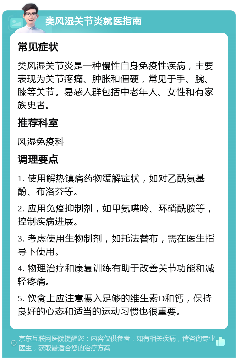 类风湿关节炎就医指南 常见症状 类风湿关节炎是一种慢性自身免疫性疾病，主要表现为关节疼痛、肿胀和僵硬，常见于手、腕、膝等关节。易感人群包括中老年人、女性和有家族史者。 推荐科室 风湿免疫科 调理要点 1. 使用解热镇痛药物缓解症状，如对乙酰氨基酚、布洛芬等。 2. 应用免疫抑制剂，如甲氨喋呤、环磷酰胺等，控制疾病进展。 3. 考虑使用生物制剂，如托法替布，需在医生指导下使用。 4. 物理治疗和康复训练有助于改善关节功能和减轻疼痛。 5. 饮食上应注意摄入足够的维生素D和钙，保持良好的心态和适当的运动习惯也很重要。