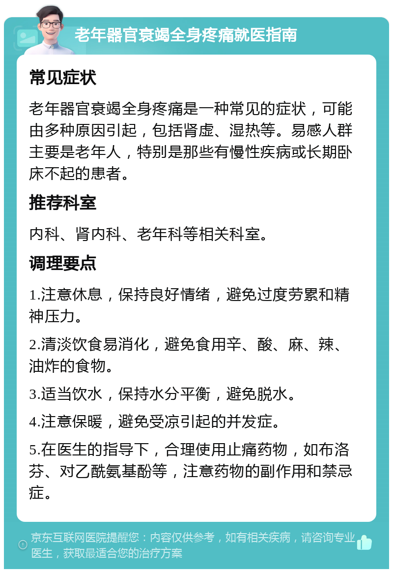 老年器官衰竭全身疼痛就医指南 常见症状 老年器官衰竭全身疼痛是一种常见的症状，可能由多种原因引起，包括肾虚、湿热等。易感人群主要是老年人，特别是那些有慢性疾病或长期卧床不起的患者。 推荐科室 内科、肾内科、老年科等相关科室。 调理要点 1.注意休息，保持良好情绪，避免过度劳累和精神压力。 2.清淡饮食易消化，避免食用辛、酸、麻、辣、油炸的食物。 3.适当饮水，保持水分平衡，避免脱水。 4.注意保暖，避免受凉引起的并发症。 5.在医生的指导下，合理使用止痛药物，如布洛芬、对乙酰氨基酚等，注意药物的副作用和禁忌症。