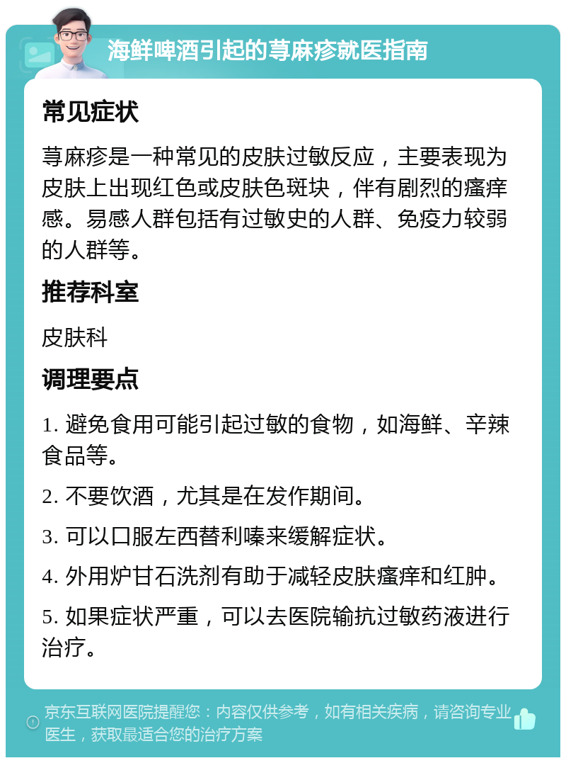 海鲜啤酒引起的荨麻疹就医指南 常见症状 荨麻疹是一种常见的皮肤过敏反应，主要表现为皮肤上出现红色或皮肤色斑块，伴有剧烈的瘙痒感。易感人群包括有过敏史的人群、免疫力较弱的人群等。 推荐科室 皮肤科 调理要点 1. 避免食用可能引起过敏的食物，如海鲜、辛辣食品等。 2. 不要饮酒，尤其是在发作期间。 3. 可以口服左西替利嗪来缓解症状。 4. 外用炉甘石洗剂有助于减轻皮肤瘙痒和红肿。 5. 如果症状严重，可以去医院输抗过敏药液进行治疗。