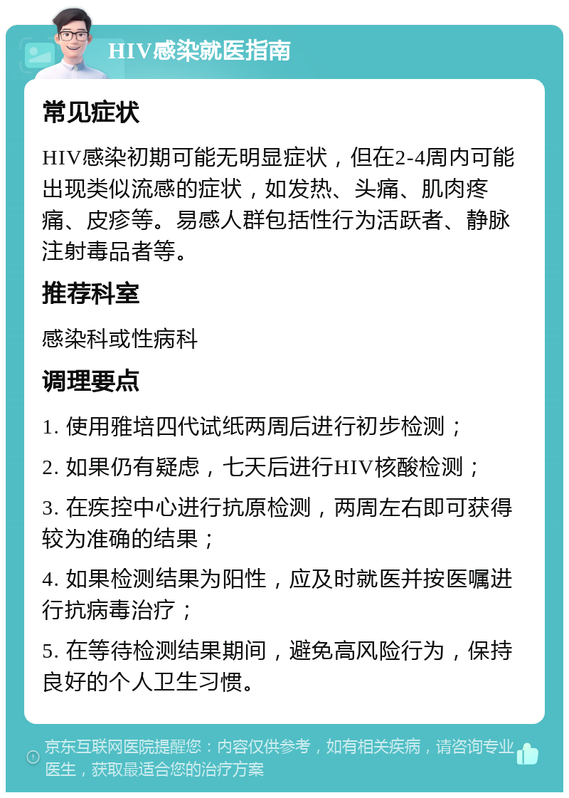 HIV感染就医指南 常见症状 HIV感染初期可能无明显症状，但在2-4周内可能出现类似流感的症状，如发热、头痛、肌肉疼痛、皮疹等。易感人群包括性行为活跃者、静脉注射毒品者等。 推荐科室 感染科或性病科 调理要点 1. 使用雅培四代试纸两周后进行初步检测； 2. 如果仍有疑虑，七天后进行HIV核酸检测； 3. 在疾控中心进行抗原检测，两周左右即可获得较为准确的结果； 4. 如果检测结果为阳性，应及时就医并按医嘱进行抗病毒治疗； 5. 在等待检测结果期间，避免高风险行为，保持良好的个人卫生习惯。